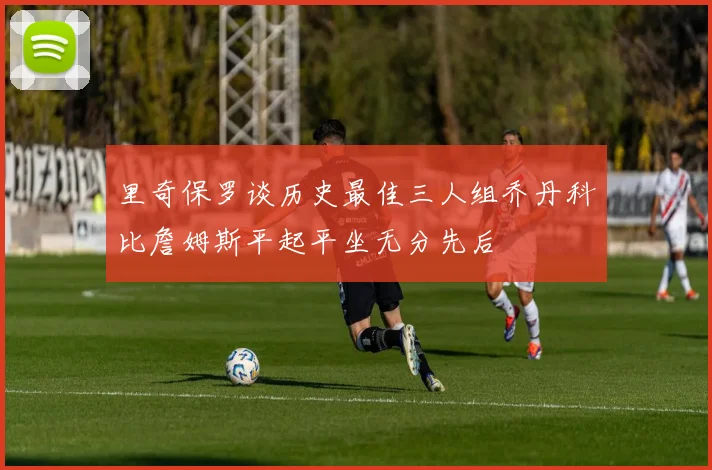 里奇保罗谈历史最佳三人组乔丹科比詹姆斯平起平坐无分先后