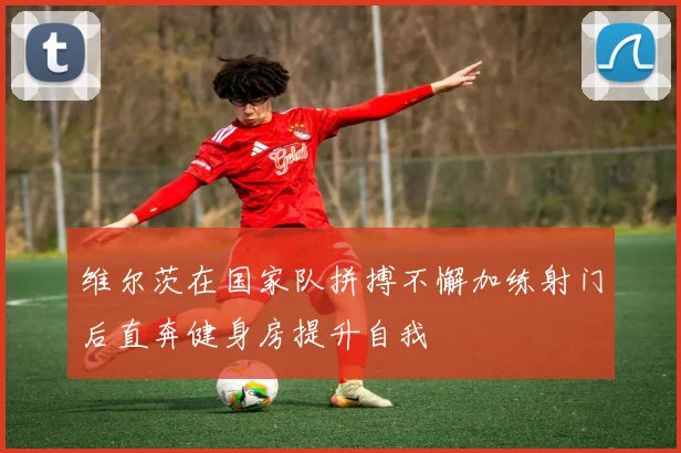 维尔茨在国家队拼搏不懈加练射门后直奔健身房提升自我