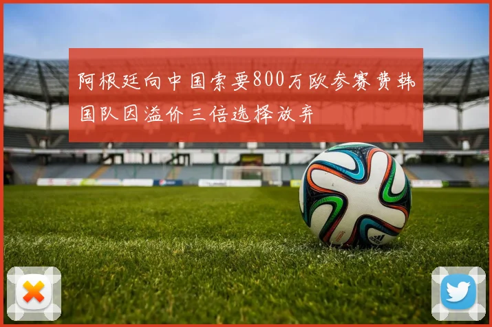 阿根廷向中国索要800万欧参赛费韩国队因溢价三倍选择放弃