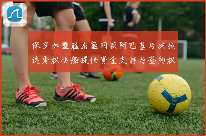 保罗加盟猛龙篮网获阿巴基与次轮选秀权快船提供资金支持与签约权