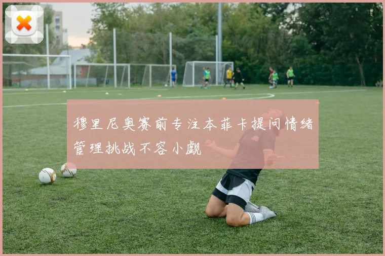 穆里尼奥赛前专注本菲卡提问情绪管理挑战不容小觑