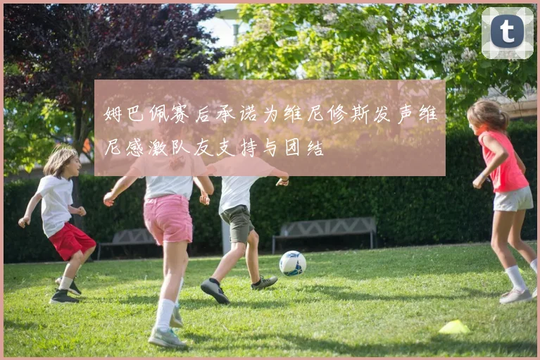 姆巴佩赛后承诺为维尼修斯发声维尼感激队友支持与团结