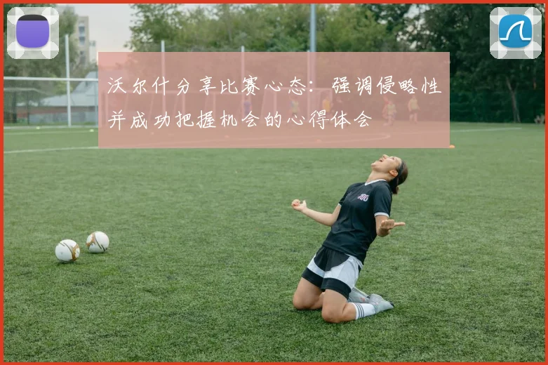 沃尔什分享比赛心态：强调侵略性并成功把握机会的心得体会