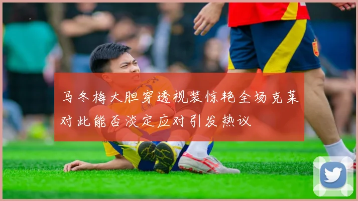 马冬梅大胆穿透视装惊艳全场克莱对此能否淡定应对引发热议