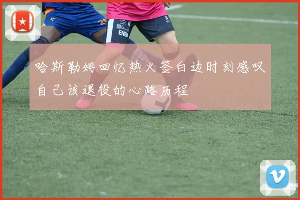 哈斯勒姆回忆热火签白边时刻感叹自己该退役的心路历程