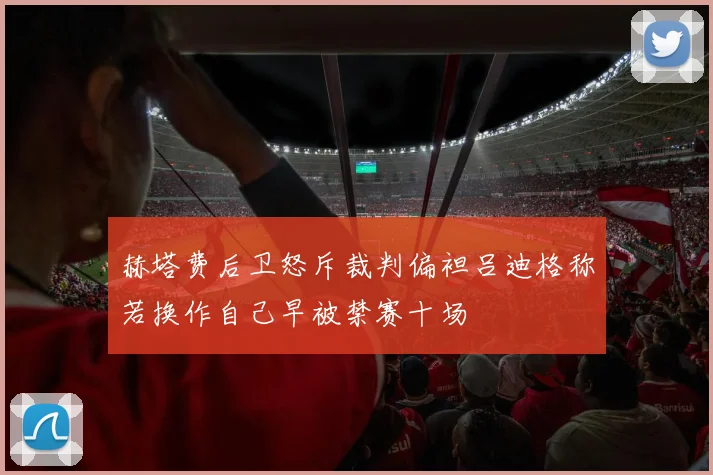 赫塔费后卫怒斥裁判偏袒吕迪格称若换作自己早被禁赛十场