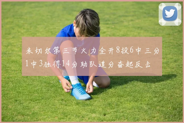 米切尔第三节火力全开8投6中三分1中3独得14分助队追分奋起反击